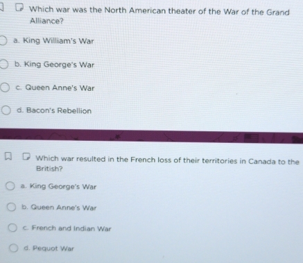 Which war was the North American theater of the War of the Grand
Alliance?
a. King William's War
b. King George's War
c. Queen Anne's War
d. Bacon's Rebellion
Which war resulted in the French loss of their territories in Canada to the
British?
a. King George's War
b. Queen Anne's War
c. French and Indian War
d. Pequot War