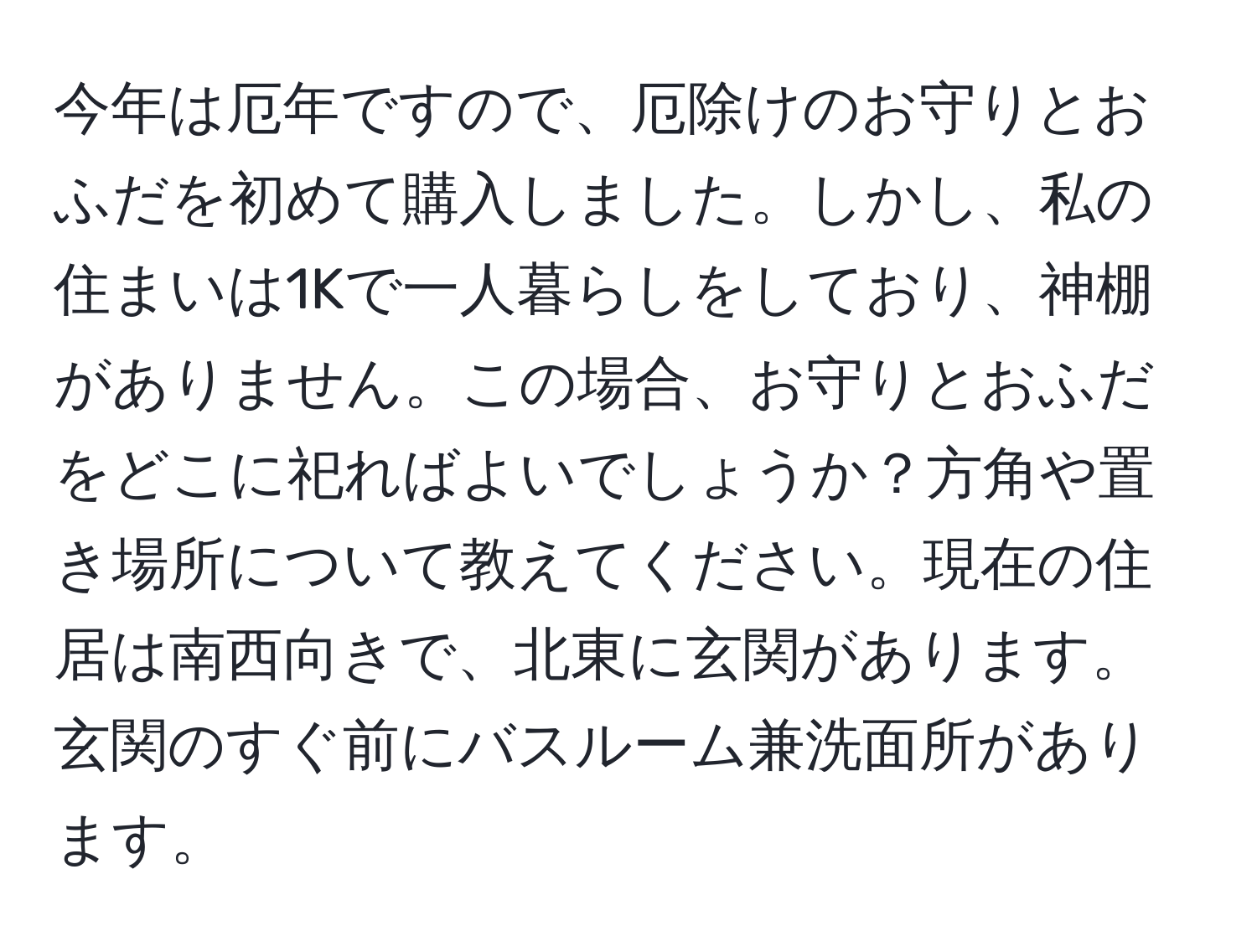 今年は厄年ですので、厄除けのお守りとおふだを初めて購入しました。しかし、私の住まいは1Kで一人暮らしをしており、神棚がありません。この場合、お守りとおふだをどこに祀ればよいでしょうか？方角や置き場所について教えてください。現在の住居は南西向きで、北東に玄関があります。玄関のすぐ前にバスルーム兼洗面所があります。