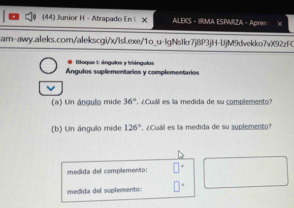 (44) Junior H - Atrapado En × ALEKS - IRMA ESPARZA - Apren○ × 
cam-awy.aleks.com/alekscgi/x/Isl.exe/1o_u-IgNsIkr7j8P3jH-lJjM9dvekko7vX92zFC 
Bloque I: ángulos y triángulos 
Ángulos suplementarios y complementarios 
V 
(a) Un ángulo mide 36°. ¿Cuál es la medida de su complemento? 
(b) Un ángulo mide 126°. ¿Cuál es la medida de su suplemento? 
medida del complemento: □°
medida del suplemento: