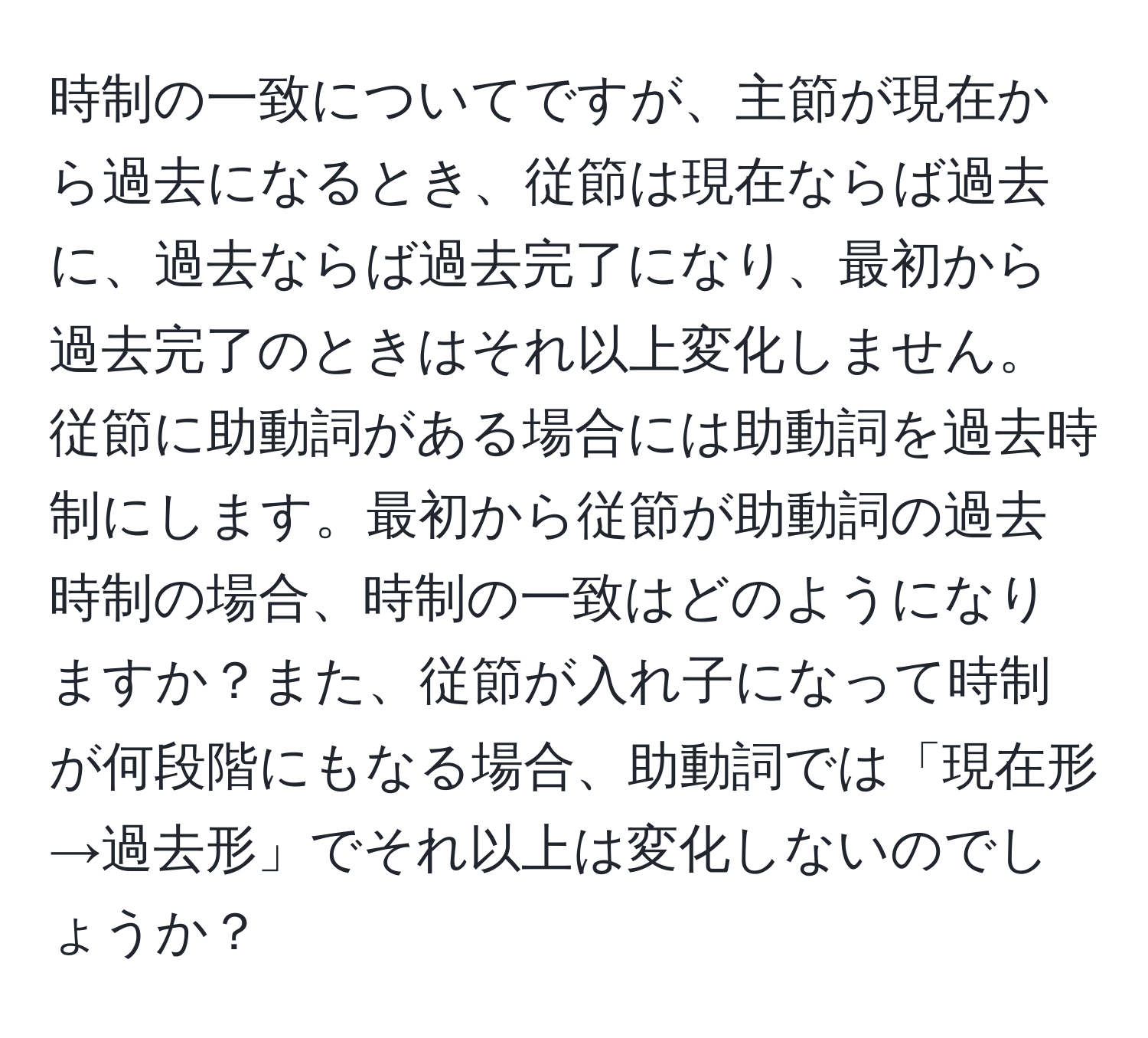 時制の一致についてですが、主節が現在から過去になるとき、従節は現在ならば過去に、過去ならば過去完了になり、最初から過去完了のときはそれ以上変化しません。従節に助動詞がある場合には助動詞を過去時制にします。最初から従節が助動詞の過去時制の場合、時制の一致はどのようになりますか？また、従節が入れ子になって時制が何段階にもなる場合、助動詞では「現在形→過去形」でそれ以上は変化しないのでしょうか？