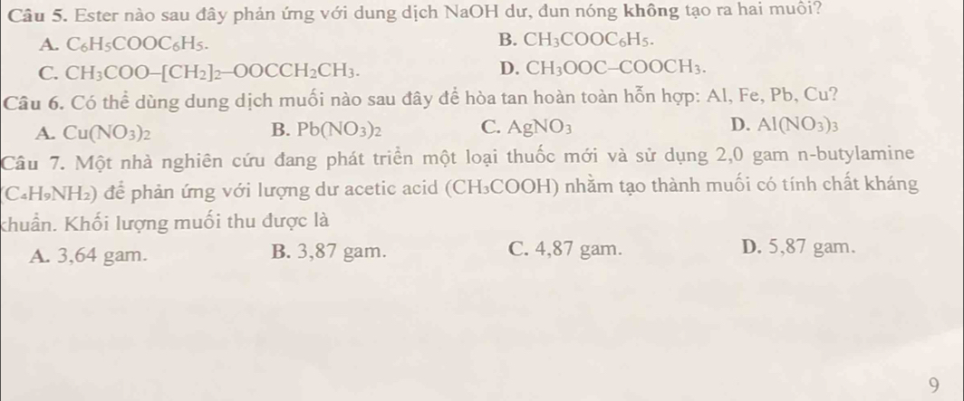 Ester nào sau đây phản ứng với dung dịch NaOH dư, đun nóng không tạo ra hai muôi?
A. C_6H_5COOC_6H_5
B. CH_3COOC_6H_5.
C. CH_3COO-[CH_2]_2-OOCCH_2CH_3.
D. CH_3OOC-COOCH_3. 
Câu 6. Có thể dùng dung dịch muối nào sau đây để hòa tan hoàn toàn hỗn hợp: Al, Fe, Pb, Cu?
A. Cu(NO_3)_2 B. Pb(NO_3)_2 C. AgNO_3 D. AI(NO_3)_3
Câu 7. Một nhà nghiên cứu đang phát triển một loại thuốc mới và sử dụng 2,0 gam n-butylamine
(C₄H₃NH₂) để phản ứng với lượng dư acetic acid (CH₃COOH) nhằm tạo thành muối có tính chất kháng
khuẩn. Khối lượng muối thu được là
A. 3,64 gam. B. 3,87 gam. C. 4,87 gam. D. 5,87 gam.
9