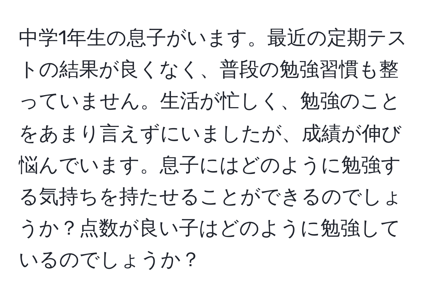 中学1年生の息子がいます。最近の定期テストの結果が良くなく、普段の勉強習慣も整っていません。生活が忙しく、勉強のことをあまり言えずにいましたが、成績が伸び悩んでいます。息子にはどのように勉強する気持ちを持たせることができるのでしょうか？点数が良い子はどのように勉強しているのでしょうか？