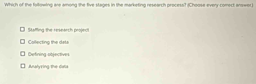 Which of the following are among the five stages in the marketing research process? (Choose every correct answer.)
Staffing the research project
Collecting the data
Defining objectives
Analyzing the data