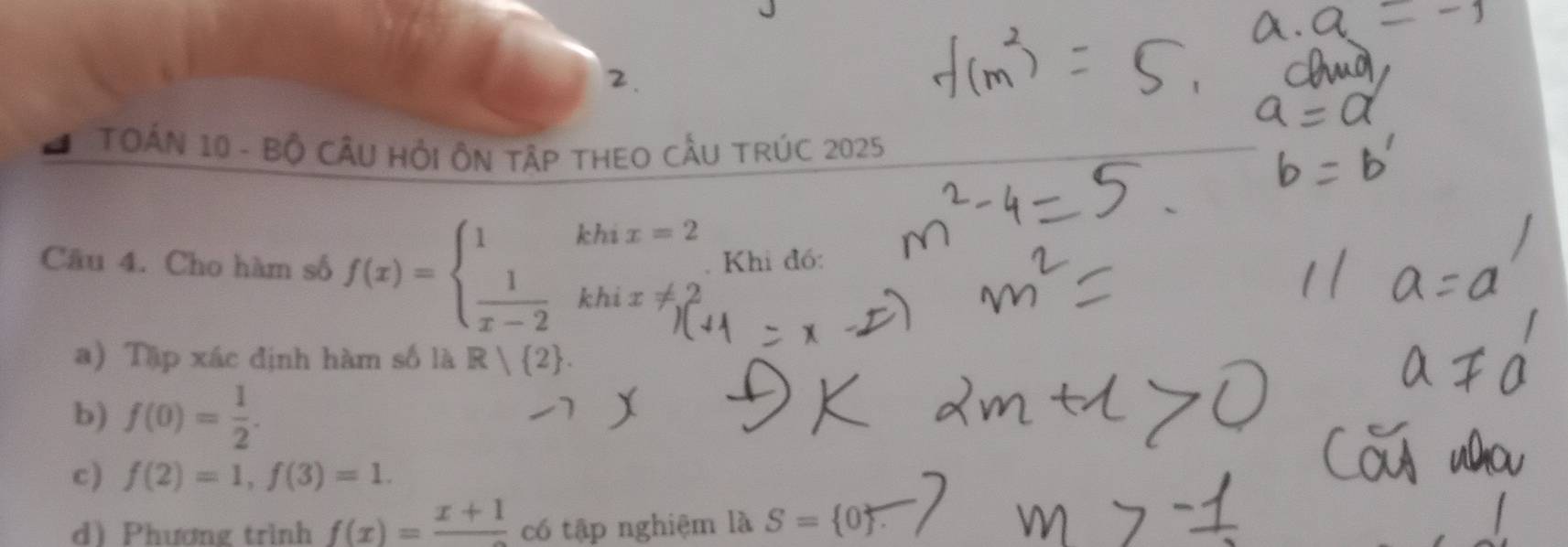 TOÁN 10 - Bộ CÂU HồI ÔN TậP THEO CÂU TRÚC 2025 
Câu 4. Cho hàm số f(x)=beginarrayl 1khix=2  1/x-2 khix!= 2endarray.. Khi đó: 
a) Tập xác định hàm số là R| 2. 
b) f(0)= 1/2 . 
c) f(2)=1, f(3)=1. 
d) Phương trình f(x)=frac x+1 có tập nghiệm là S= 0.