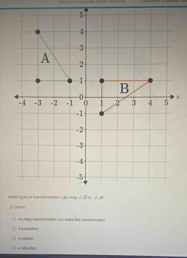 Geometry A Semester Review and Exam  Geometry  A Seme st   R
(1 point)
no ridge transformation can make this transformation
a translation
a rotation
a reflection