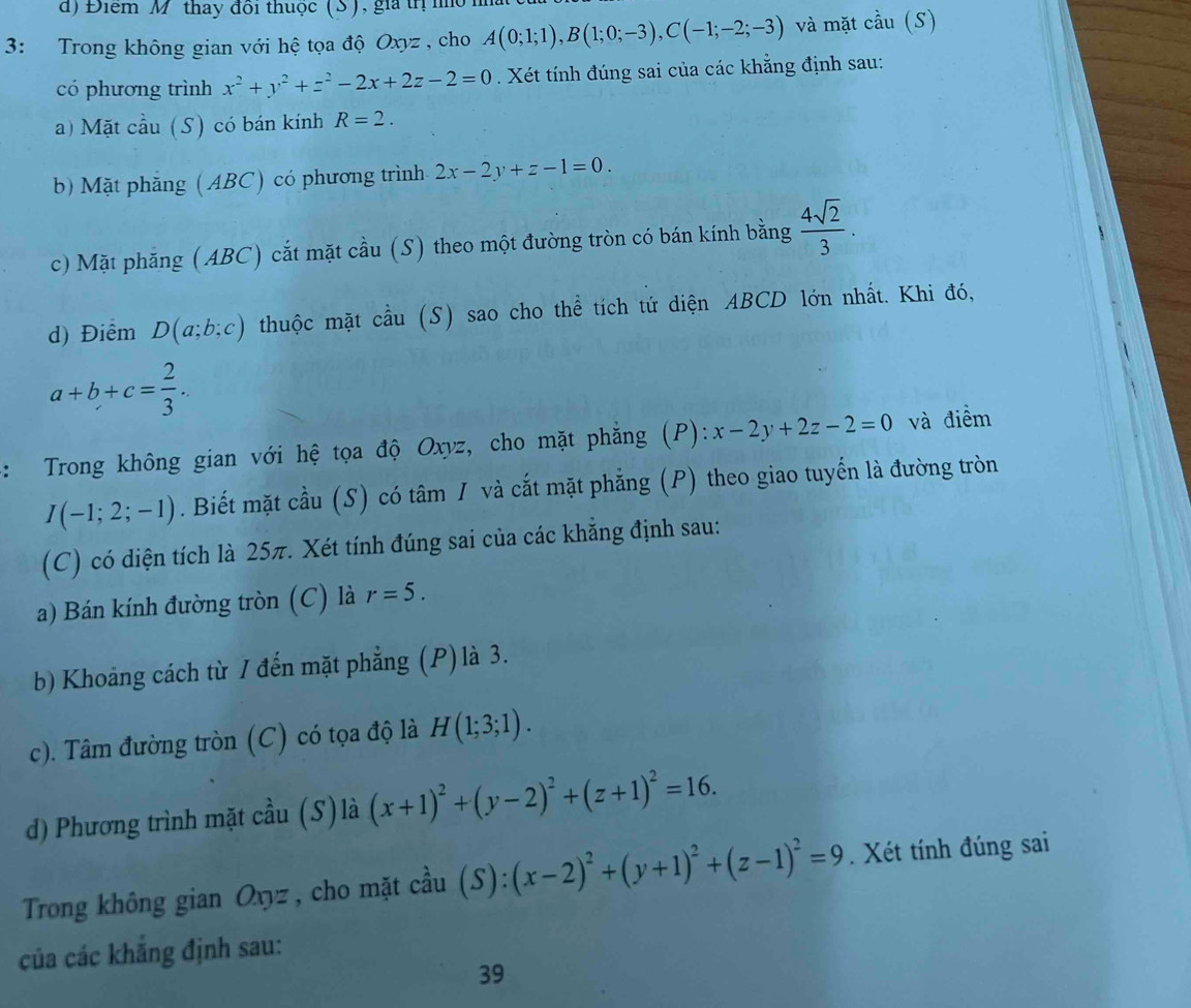 Điểm M thay đồi thuộc (S), gia tị  nỏ
3: Trong không gian với hệ tọa độ Oxyz , cho A(0;1;1),B(1;0;-3),C(-1;-2;-3) và mặt cầu (S)
có phương trình x^2+y^2+z^2-2x+2z-2=0. Xét tính đúng sai của các khẳng định sau:
a) Mặt cầu (S) có bán kính R=2.
b) Mặt phẳng (ABC) có phương trình 2x-2y+z-1=0.
c) Mặt phăng (ABC) cắt mặt cầu (S) theo một đường tròn có bán kính bằng  4sqrt(2)/3 .
d) Điểm D(a;b;c) thuộc mặt cầu (S) sao cho thể tích tứ diện ABCD lớn nhất. Khi đó,
a+b+c= 2/3 .
：  Trong không gian với hệ tọa độ Oxyz, cho mặt phẳng (P): x-2y+2z-2=0 và điểm
I(-1;2;-1). Biết mặt cầu (S) có tâm I và cắt mặt phẳng (P) theo giao tuyến là đường tròn
(C) có diện tích là 25π. Xét tính đúng sai của các khẳng định sau:
a) Bán kính đường tròn (C) là r=5.
b) Khoảng cách từ / đến mặt phẳng (P) là 3.
c). Tâm đường tròn (C) có tọa độ là H(1;3;1).
d) Phương trình mặt cầu (S) là (x+1)^2+(y-2)^2+(z+1)^2=16.
Trong không gian Oxyz , cho mặt cầu (S):(x-2)^2+(y+1)^2+(z-1)^2=9. Xét tính đúng sai
của các khẳng định sau:
39