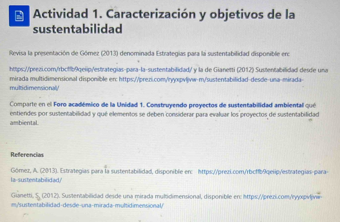 Actividad 1. Caracterización y objetivos de la 
sustentabilidad 
Revisa la presentación de Gómez (2013) denominada Estrategias para la sustentabilidad disponible en: 
https://prezi.com/rbcffb9qeiip/estrategias-para-la-sustentabilidad/ y la de Gianetti (2012) Sustentabilidad desde una 
mirada multidimensional disponible en: https://prezi.com/ryyxpvljvw-m/sustentabilidad-desde-una-mirada- 
multidimensional/ 
Comparte en el Foro académico de la Unidad 1. Construyendo proyectos de sustentabilidad ambiental qué 
entiendes por sustentabilidad y qué elementos se deben considerar para evaluar los proyectos de sustentabilidad 
ambiental. 
Referencias 
Gómez, A. (2013). Estrategias para la sustentabilidad, disponible en: https://prezi.com/rbcffb9qeiip/estrategias-para- 
la-sustentabilidad/ 
Gianetti, S, (2012). Sustentabilidad desde una mirada multidimensional, disponible en: https://prezi.com/ryyxpvljvw- 
m/sustentabilidad-desde-una-mirada-multidimensional/