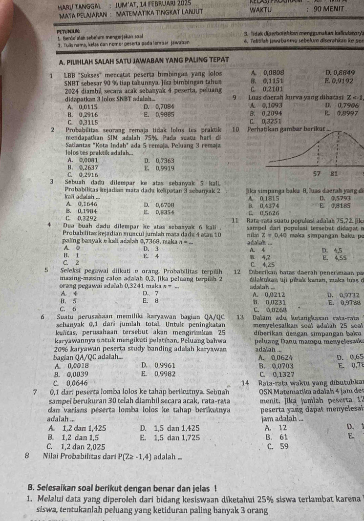 HARI/ TANGGAL : JUM’AT, 14 FEBRUARI 2025
MATA PELAJARAN ： MATEMATIKA TINGKAT LANJUT WAKTU 90 MENIT .
PETUNJUK:  3. Tidak diperbolehkan menggunakan kalkulator/
1. Berdo'alah sebelum mengerjakan soal 4. Telitilah jawabanmu sebelum diserahkan ke per
2. Tulis nama, kelas dan nomor peserta pada lembar jawaban
A. PILIHLAH SALAH SATU JAWABAN YANG PALING TEPAT
1 LBB "Sukses" mencatat peserta bimbingan yang lolos A. 0,0808 D. 0,8849
SNBT sebesar 90 % tiap tahunnya. Jika bimbingan tahun B. 0,1151 E. 0,9192
2024 diambil secara acak sebanyak 4 peserta, peluang C. 0,2101
didapatkan 3 lolos SNBT adalah... 9 Luas daerah kurva yang díbatasi Z
A. 0,0115 D. 0,7084 A. 0,1093 D. 0,7906
B. 0,2916 E. 0,9885 B. 0,2094 E. 0,8997
C. 0,3115 C. 0,3251
2 Probabilitas seorang remaja tidak Iolos tes praktik 10 Perhatikan gambar berikut ...
mendapatkan SIM adalah 75%. Pada suatu hari di
Satlantas "Kota Indah" ada 5 remaja. Peluang 3 remaja
lolos tes praktik adalah...
A. 0,0081 D. 0,7363
B. 0,2637 E. 0,9919
C. 0,2916
3 Sebuah dadu dilempar ke atas sebanyak 5 kali.
Probabilitas kejadian mata dadu kelipatan 3 sebanyak 2 Jika simpanga baku 8, luas daerah yang di
kali adalah ... A. 0,1815 D. 0,5793
A. 0,1646 D. 0,6708 B. 0,4374 E. 0,8185
B. 0,1984 E. 0,8354 C. 0,5626
C. 0,3292 11 Rata-rata suatu populasi adalah 75,72. Jika
4 Dua buah dadu dilempar ke atas sebanyak 6 kali . sampel dari populasi tersebut didapat n
Probabilitas kejadian muncul jumlah mata dadu 4 atau 10 nilai Z=0.40 maka simpangan baku p
paling banyak n kali adalah 0,7368, maka n=. adalah ...
A. 0 D. 3 D. 4,5
B. 1 E. 4 A. 4 B. 4,2 E. 4,55
C. 2 C. 4,25
5 Seleksi pegawai diikuti n orang. Probabilitas terpilih 12 Diberikan batas daerah penerimaan pa
masing-masing calon adalah 0,3, Jika peluang terpilih 2 dilakukan uji pihak kanan, maka luas ở
orang pegawai adalah 0,3241 maka n= adalah ...
A. 4 D. 7 A. 0,0212 D. 0,9732
B. 5 E. 8 B. 0,0231 E. 0,9788
C. 6 C. 0,0268
6 Suatu perusahaan memiliki karyawan bagian QA/QC 13 Dalam adu ketangkasan rata-rata
sebanyak 0,1 dari jumlah total. Untuk peningkatan menyelesaikan soal adalah 25 soal
kulitas, perusahaan tersebut akan mengirimkan 25 diberikan dengan simpangan baku
karyawannya untuk mengikuti pelatihan. Peluang bahwa peluang Danu mampu menyelesaika
20% karyawan peserta study banding adalah karyawan adalah ...
bagian QA/QC adalah... A. 0,0624 D. 0,65
A. 0,0018 D. 0,9961 B. 0,0703
B. 0,0039 E. 0,9982 C. 0,1327 E. 0,78
C. 0,0646 14 Rata-rata waktu yang dibutuhkar
7 0,1 dari peserta lomba lolos ke tahap berikutnya. Sebuah  OSN Matematika adalah 4 jam der
sampel berukuran 30 telah diambil secara acak, rata-rata menit. Jika jumlah peserta 17
dan varians pėserta lomba lolos ke tahap berikutnya peserta yang dapat menyelesai:
adalah ... jam adalah ...
A. 1,2 dan 1,425 D. 1,5 dan 1,425 A. 12 D. 1
B. 1,2 dan 1,5 E. 1,5 dan 1,725 B. 61
E.
C. 1,2 dan 2,025 C. 59
8 Nilai Probabilitas dari P(Z≥ -1,4) adalah ...
B. Selesaikan soal berikut dengan benar dan jelas !
1. Melalui data yang diperoleh dari bidang kesiswaan diketahui 25% siswa terlambat karena
siswa, tentukanlah peluang yang ketiduran paling banyak 3 orang