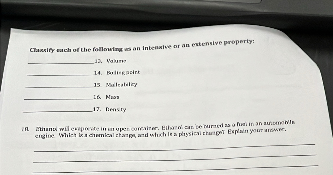 Classify each of the following as an intensive or an extensive property: 
_13. Volume 
_14. Boiling point 
_15. Malleability 
_16. Mass 
_17. Density 
18. Ethanol will evaporate in an open container. Ethanol can be burned as a fuel in an automobile 
engine. Which is a chemical change, and which is a physical change? Explain your answer. 
_ 
_ 
_