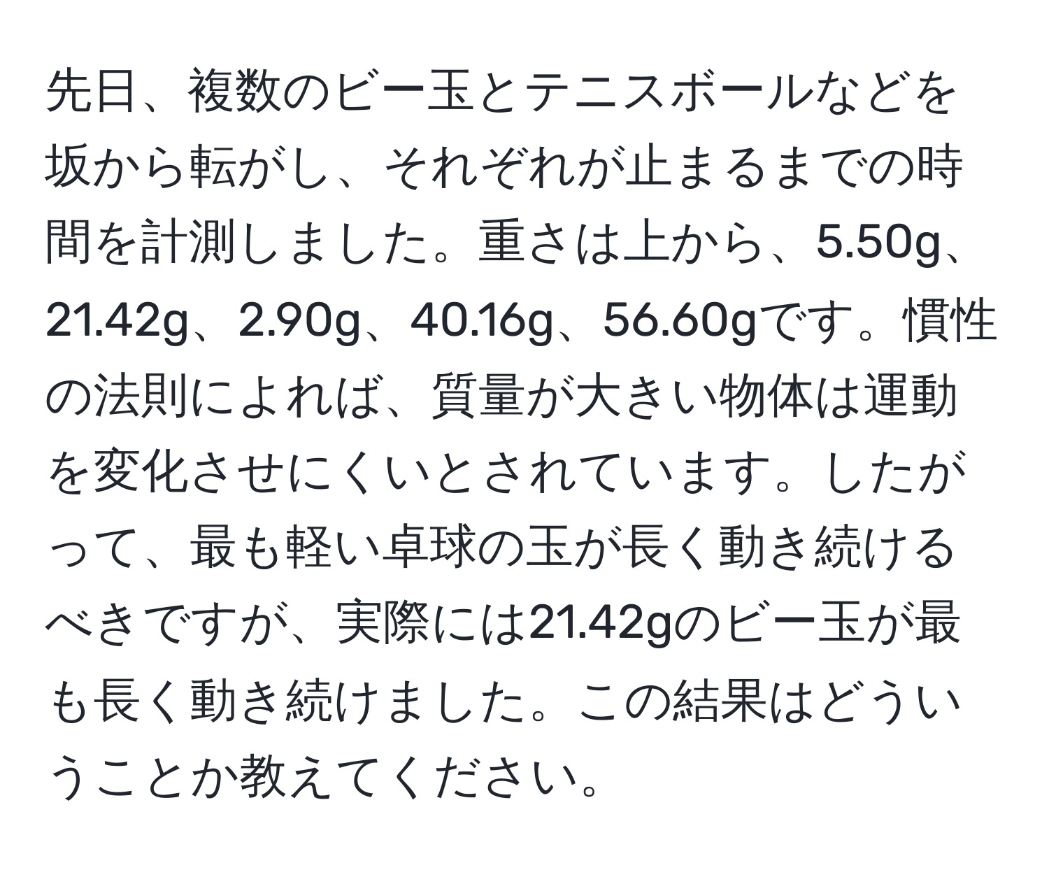 先日、複数のビー玉とテニスボールなどを坂から転がし、それぞれが止まるまでの時間を計測しました。重さは上から、5.50g、21.42g、2.90g、40.16g、56.60gです。慣性の法則によれば、質量が大きい物体は運動を変化させにくいとされています。したがって、最も軽い卓球の玉が長く動き続けるべきですが、実際には21.42gのビー玉が最も長く動き続けました。この結果はどういうことか教えてください。