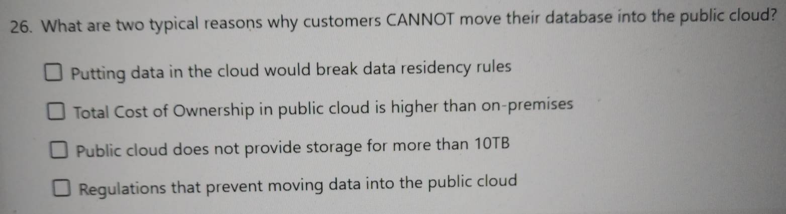 What are two typical reasons why customers CANNOT move their database into the public cloud?
Putting data in the cloud would break data residency rules
Total Cost of Ownership in public cloud is higher than on-premises
Public cloud does not provide storage for more than 10TB
Regulations that prevent moving data into the public cloud