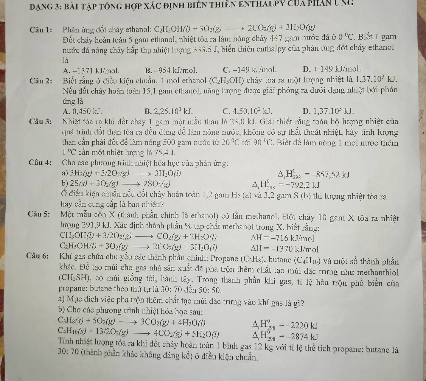 DạnG 3: bài tập tổng hợp xác định biêN thiêN ENTHALPY Của phAn ung
Câu 1: Phản ứng đốt cháy ethanol: C_2H_5OH(l)+3O_2(g)to 2CO_2(g)+3H_2O(g)
Đốt cháy hoàn toàn 5 gam ethanol, nhiệt tỏa ra làm nóng chảy 447 gam nước đá ở 0°C. Biết 1 gam
nước đá nóng chảy hấp thụ nhiệt lượng 333,5 J, biến thiên enthalpy của phản ứng đốt cháy ethanol
là
A. −1371 kJ/mol. B. -954 kJ/mol. C. −149 kJ/mol. D. + 149 kJ/mol.
Câu 2: Biết rằng ở điều kiện chuẩn, 1 mol ethanol (C_2H_5OH) cháy tỏa ra một lượng nhiệt là 1,37.10^3kJ.
Nếu đốt cháy hoàn toàn 15,1 gam ethanol, năng lượng được giải phóng ra dưới dạng nhiệt bởi phản
ứng là
A. 0,450 kJ. B. 2,25.10^3kJ. C. 4,50.10^2kJ. D. 1,37.10^3kJ.
Câu 3: Nhiệt tỏa ra khi đốt cháy 1 gam một mẫu than là 23,0 kJ. Giải thiết rằng toàn bộ lượng nhiệt của
quá trình đốt than tỏa ra đều dùng để làm nóng nước, không có sự thất thoát nhiệt, hãy tính lượng
than cần phải đốt để làm nóng 500 gam nước từ 20°C tới 90°C. Biết để làm nóng 1 mol nước thêm
1°C cần một nhiệt lượng là 75,4 J.
Câu 4: Cho các phương trình nhiệt hóa học của phản ứng:
a) 3H_2(g)+3/2O_2(g)to 3H_2O(l) △ _rH_(298)^0=-857,52kJ
b) 2S(s)+3O_2(g)to 2SO_3(g) △ _rH_(298)^0=+792,2kJ
Ở điều kiện chuẩn nếu đốt cháy hoàn toàn 1,2 gam H_2(a) và 3,2 gam S (b) thì lượng nhiệt tỏa ra
hay cần cung cấp là bao nhiêu?
Câu 5: Một mẫu cồn X (thành phần chính là ethanol) có lẫn methanol. Đốt cháy 10 gam X tỏa ra nhiệt
lượng 291,9 kJ. Xác định thành phần % tạp chất methanol trong X, biết rằng:
CH_3OH(l)+3/2O_2(g)to CO_2(g)+2H_2O(l)
Delta H=-716kJ/mol
C_2H_5OH(l)+3O_2(g)to 2CO_2(g)+3H_2O(l)
△ H=-1370kJ/mol
Câu 6: Khí gas chứa chủ yếu các thành phần chính: Propane (C_3H_8) , butane (C_4H_10) và một số thành phần
khác. Để tạo mùi cho gas nhà sản xuất đã pha trộn thêm chất tạo mùi đặc trưng như methanthiol
(CH_3SH) , có mùi giống tỏi, hành tây. Trong thành phần khí gas, tỉ lệ hòa trộn phổ biến của
propane: butane theo thứ tự là 30:70den 50:50.
a) Mục đích việc pha trộn thêm chất tạo mùi đặc trưng vào khí gas là gì?
b) Cho các phương trình nhiệt hóa học sau:
C_3H_8(s)+5O_2(g)to 3CO_2(g)+4H_2O(l)
△ _rH_(298)^0=-2220kJ
C_4H_10(s)+13/2O_2(g)to 4CO_2(g)+5H_2O(l)
△ _rH_(298)^0=-2874kJ
Tính nhiệt lượng tỏa ra khi đốt cháy hoàn toàn 1 bình gas 12 kg với tỉ lệ thể tích propane: butane là
30:70 (thành phần khác không đáng kể) ở điều kiện chuẩn.