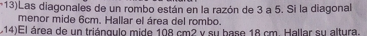 m13)Las diagonales de un rombo están en la razón de 3 a 5. Si la diagonal 
menor mide 6cm. Hallar el área del rombo. 
114)El área de un triángulo mide 108 cm2 v su base 18 cm. Hallar su altura.