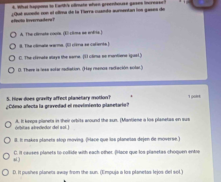 What happens to Earth's olimate when greenhouse gases increase? 1 
¿Qué sucede con el clima de la Tierra cuando aumentan los gases de
efecto Invernadero?
A. The climate cools. (El clima se enfría.)
B. The climate warms. (El clima se calienta.)
C. The climate stays the same. (El clima se mantiene igual.)
D. There is less solar radiation. (Hay menos radiación solar.)
5. How does gravity affect planetary motion? 1 point
¿Cómo afecta la gravedad el movimiento planetario?
A. It keeps planets in their orbits around the sun. (Mantiene a los planetas en sus
órbitas alrededor del sol.)
B. It makes planets stop moving. (Hace que los planetas dejen de moverse.)
C. It causes planets to collide with each other. (Hace que los planetas choquen entre
sí.)
D. It pushes planets away from the sun. (Empuja a los planetas lejos del sol.)