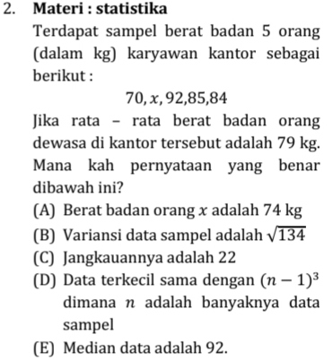 Materi : statistika
Terdapat sampel berat badan 5 orang
(dalam kg) karyawan kantor sebagai
berikut :
70, x, 92, 85, 84
Jika rata - rata berat badan orang
dewasa di kantor tersebut adalah 79 kg.
Mana kah pernyataan yang benar
dibawah ini?
(A) Berat badan orang x adalah 74 kg
(B) Variansi data sampel adalah sqrt(134)
(C) Jangkauannya adalah 22
(D) Data terkecil sama dengan (n-1)^3
dimana n adalah banyaknya data
sampel
(E) Median data adalah 92.