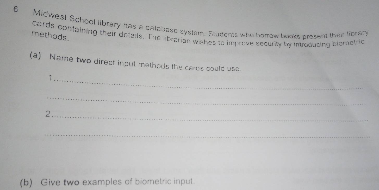 Midwest School library has a database system. Students who borrow books present their library 
cards containing their details. The librarian wishes to improve security by introducing biometric 
methods. 
(a) Name two direct input methods the cards could use. 
_1 
_ 
_2 
_ 
(b) Give two examples of biometric input.