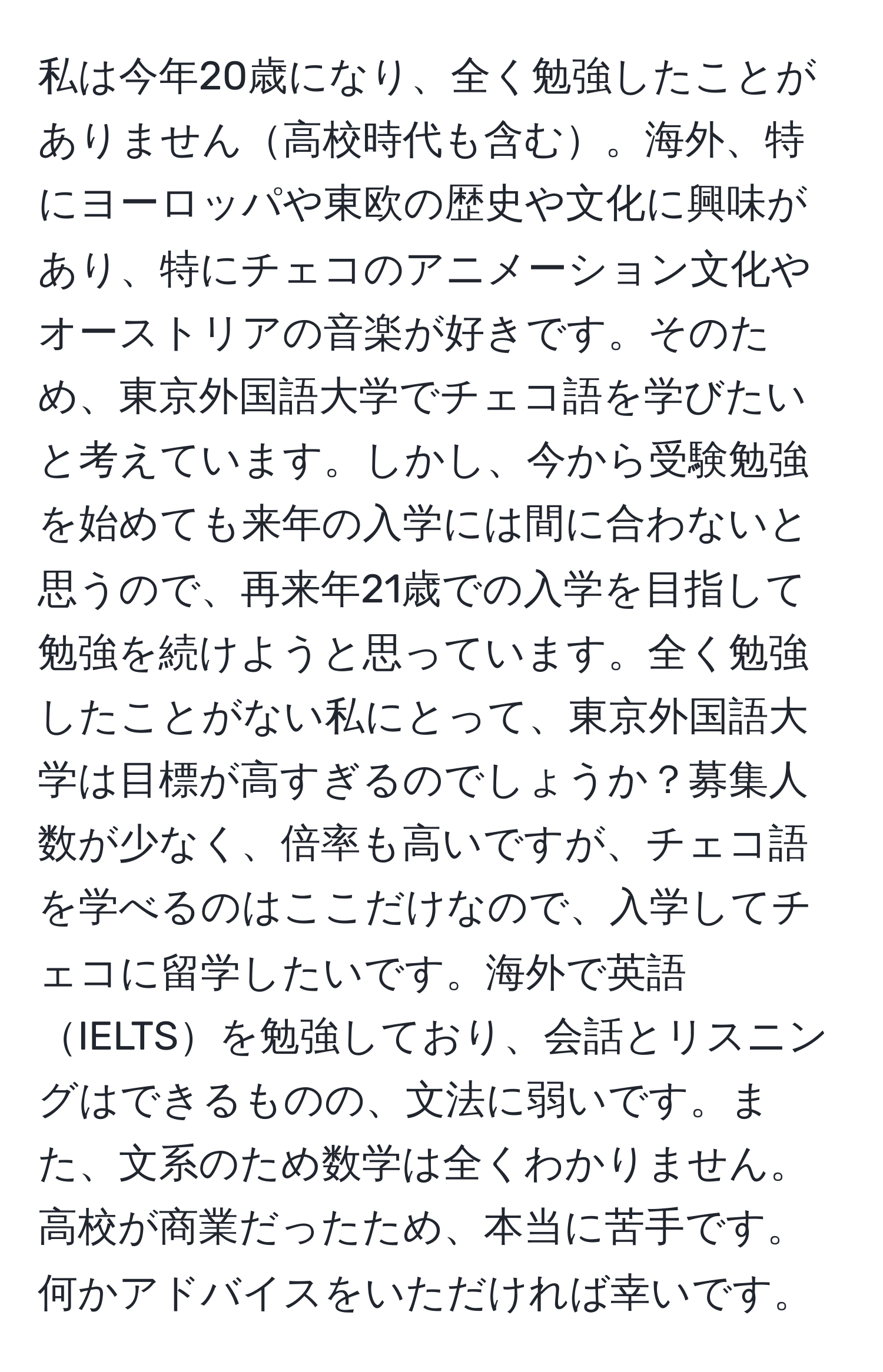 私は今年20歳になり、全く勉強したことがありません高校時代も含む。海外、特にヨーロッパや東欧の歴史や文化に興味があり、特にチェコのアニメーション文化やオーストリアの音楽が好きです。そのため、東京外国語大学でチェコ語を学びたいと考えています。しかし、今から受験勉強を始めても来年の入学には間に合わないと思うので、再来年21歳での入学を目指して勉強を続けようと思っています。全く勉強したことがない私にとって、東京外国語大学は目標が高すぎるのでしょうか？募集人数が少なく、倍率も高いですが、チェコ語を学べるのはここだけなので、入学してチェコに留学したいです。海外で英語IELTSを勉強しており、会話とリスニングはできるものの、文法に弱いです。また、文系のため数学は全くわかりません。高校が商業だったため、本当に苦手です。何かアドバイスをいただければ幸いです。