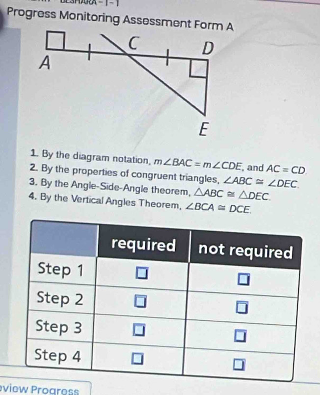 SHARA  - 1 - 1
Progress Monitoring Assessment Form A
1. By the diagram notation, m∠ BAC=m∠ CDE , and AC=CD
2. By the properties of congruent triangles, ∠ ABC≌ ∠ DEC.
3. By the Angle-Side-Angle theorem, △ ABC≌ △ DEC.
4. By the Vertical Angles Theorem, ∠ BCA≌ DCE.
view Progress