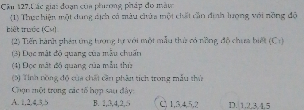 Câu 127.Các giai đoạn của phương pháp đo màu:
(1) Thực hiện một dung dịch có màu chứa một chất cần định lượng với nồng độ
biết trước (Cm).
(2) Tiến hành phản ứng tương tự với một mẫu thủ có nồng độ chưa biết (Cr)
(3) Đọc mật độ quang của mẫu chuẩn
(4) Đọc mật độ quang của mẫu thủ
(5) Tính nồng độ của chất cần phân tích trong mẫu thủ
Chọn một trong các tổ hợp sau đây:
A. 1, 2, 4, 3, 5 B. 1, 3, 4, 2, 5 C 1, 3, 4, 5, 2 D. 1, 2, 3, 4, 5