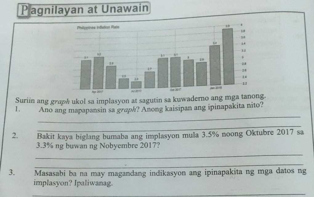 Pagnilayan at Unawain 
Suriin ang graph ukol sa implasyon at sagutin sa kuwaderno ang mga tanong. 
_ 
1. Ano ang mapapansin sa graph? Anong kaisipan ang ipinapakita nito? 
_ 
2. Bakit kaya biglang bumaba ang implasyon mula 3.5% noong Oktubre 2017 sa
3.3% ng buwan ng Nobyembre 2017? 
_ 
_ 
3. Masasabi ba na may magandang indikasyon ang ipinapakita ng mga datos ng 
implasyon? Ipaliwanag. 
_