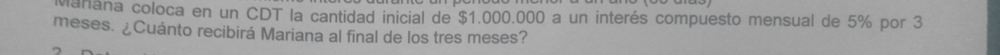 manana coloca en un CDT la cantidad inicial de $1.000.000 a un interés compuesto mensual de 5% por 3
meses. ¿Cuánto recibirá Mariana al final de los tres meses?