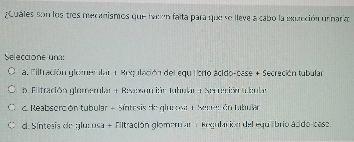 ¿Cuáles son los tres mecanismos que hacen falta para que se lleve a cabo la excreción urinaria:
Seleccione una:
a. Filtración glomerular + Regulación del equilibrio ácido-base + Secreción tubular
b. Filtración glomerular + Reabsorción tubular + Secreción tubular
c. Reabsorción tubular + Síntesis de glucosa + Secreción tubular
d. Síntesis de glucosa + Filtración glomerular + Regulación del equilibrio ácido-base.