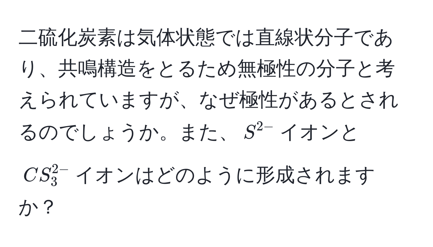 二硫化炭素は気体状態では直線状分子であり、共鳴構造をとるため無極性の分子と考えられていますが、なぜ極性があるとされるのでしょうか。また、$S^(2-)$イオンと$CS_3^(2-)$イオンはどのように形成されますか？