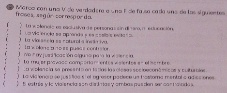 Marca con una V de verdadero o una F de falso cada una de las siguientes 
frases, según corresponda. 
 ) La violencia es exclusiva de personas sin dinero, ni educación. 
( )La violencia se aprende y es posible evitaria. 
  La violencia es natural e instintiva. 
) La violencia no se puede controlar. 
) No hay justificación alguna para la violencia. 
(  La mujer provoca comportamientos violentos en el hombre. 
 ) La violencia se presenta en todas las clases socioeconómicas y culturales. 
 ) La violencia se justifica si el agresor padece un trastorno mental o adicciones. 
 ) El estrés y la violencia son distintos y ambos pueden ser controlados.