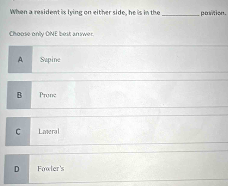 When a resident is lying on either side, he is in the _position.
Choose only ONE best answer.
A Supine
B Prone
C Lateral
D Fowler's