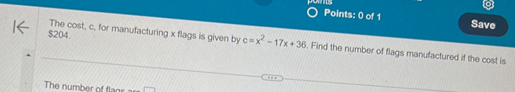 is 
Points: 0 of 1 Save
$204. 
The cost, c, for manufacturing x flags is given by c=x^2-17x+36. Find the number of flags manufactured if the cost is 
The number of flags ar