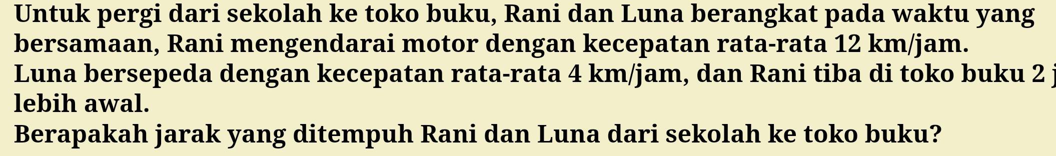 Untuk pergi dari sekolah ke toko buku, Rani dan Luna berangkat pada waktu yang 
bersamaan, Rani mengendarai motor dengan kecepatan rata-rata 12 km/jam. 
Luna bersepeda dengan kecepatan rata-rata 4 km/jam, dan Rani tiba di toko buku 2 
lebih awal. 
Berapakah jarak yang ditempuh Rani dan Luna dari sekolah ke toko buku?