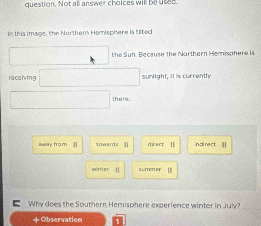 question. Not all answer choices will be used.
In this image, the Northern Hemisphere is tilted
□ the Sun. Because the Northern Hemisphere is
_ * x=_  
receiving □ sunlight, it is currently
□ there.
away from |1 towards I direct 𨰻 indirect =
winter summer
C Why does the Southern Hemisphere experience winter in July?
+ Observation
1