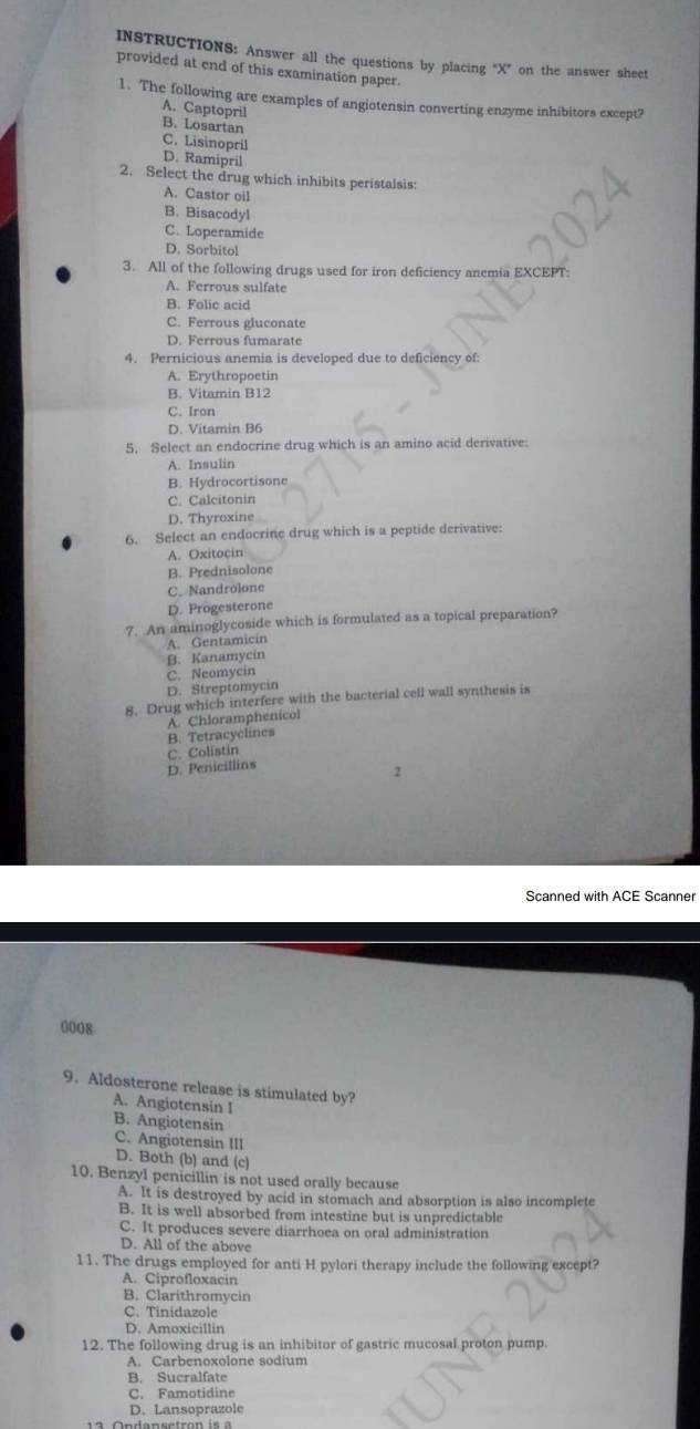 INSTRUCTIONS: Answer all the questions by placing "X” on the answer sheet
provided at end of this examination paper.
1. The following are examples of angiotensin converting enzyme inhibitors except?
A. Captopril
B. Losartan C. Lisinopril
D. Ramipril
2. Select the drug which inhibits peristalsis:
A. Castor oil
B. Bisacodyl
C. Loperamide
D. Sorbitol
3. All of the following drugs used for iron deficiency anemia EXCEPT:
A. Ferrous sulfate
B. Folic acid
C. Ferrous gluconate
D. Ferrous fumarate
4. Pernicious anemia is developed due to deficiency of:
A. Erythropoetin
B. Vitamin B12
C. Iron
D. Vitamin B6
5. Select an endocrine drug which is an amino acid derivative:
A. Insulin
B. Hydrocortisone
C. Calcitonin
D. Thyroxine
6. Select an endocrine drug which is a peptide derivative:
A. Oxitocin
B. Prednisolone
C.Nandrolone
D. Progesterone
7. An aminoglycoside which is formulated as a topical preparation?
A. Gentamicin
B. Kanamycin
C. Neomycin
D. Streptomycin
8. Drug which interfere with the bacterial cell wall synthesis is
B. Tetracyclines A. Chloramphenicol
C. Colistin
D. Penicillins
2
Scanned with ACE Scanner
0008
9. Aldosterone release is stimulated by?
A. Angiotensin I
B. Angiotensin
C. Angiotensin III
D. Both (b) and (c)
10. Benzyl penicillin is not used orally because
A. It is destroyed by acid in stomach and absorption is also incomplete
B. It is well absorbed from intestine but is unpredictable
C. It produces severe diarrhoea on oral administration
D. All of the above
11. The drugs employed for anti H pylori therapy include the following except?
A. Ciprofloxacin
B. Clarithromycin
C. Tinidazole
D. Amoxicillin
12. The following drug is an inhibitor of gastric mucosal proton pump.
A. Carbenoxolone sodium
B. Sucralfate
C. Famotidine
D. Lansoprazole