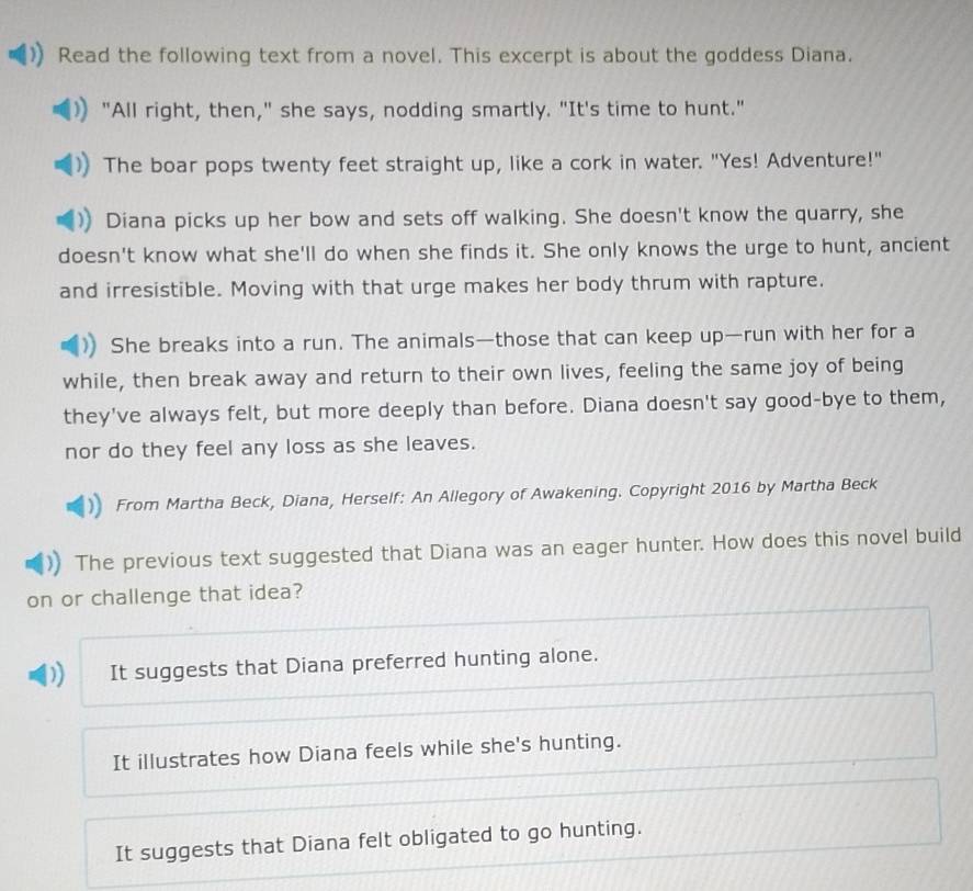 Read the following text from a novel. This excerpt is about the goddess Diana.
"All right, then," she says, nodding smartly. "It's time to hunt."
The boar pops twenty feet straight up, like a cork in water. "Yes! Adventure!"
Diana picks up her bow and sets off walking. She doesn't know the quarry, she
doesn't know what she'll do when she finds it. She only knows the urge to hunt, ancient
and irresistible. Moving with that urge makes her body thrum with rapture.
She breaks into a run. The animals—those that can keep up—run with her for a
while, then break away and return to their own lives, feeling the same joy of being
they've always felt, but more deeply than before. Diana doesn't say good-bye to them,
nor do they feel any loss as she leaves.
From Martha Beck, Diana, Herself: An Allegory of Awakening. Copyright 2016 by Martha Beck
The previous text suggested that Diana was an eager hunter. How does this novel build
on or challenge that idea?
It suggests that Diana preferred hunting alone.
It illustrates how Diana feels while she's hunting.
It suggests that Diana felt obligated to go hunting.