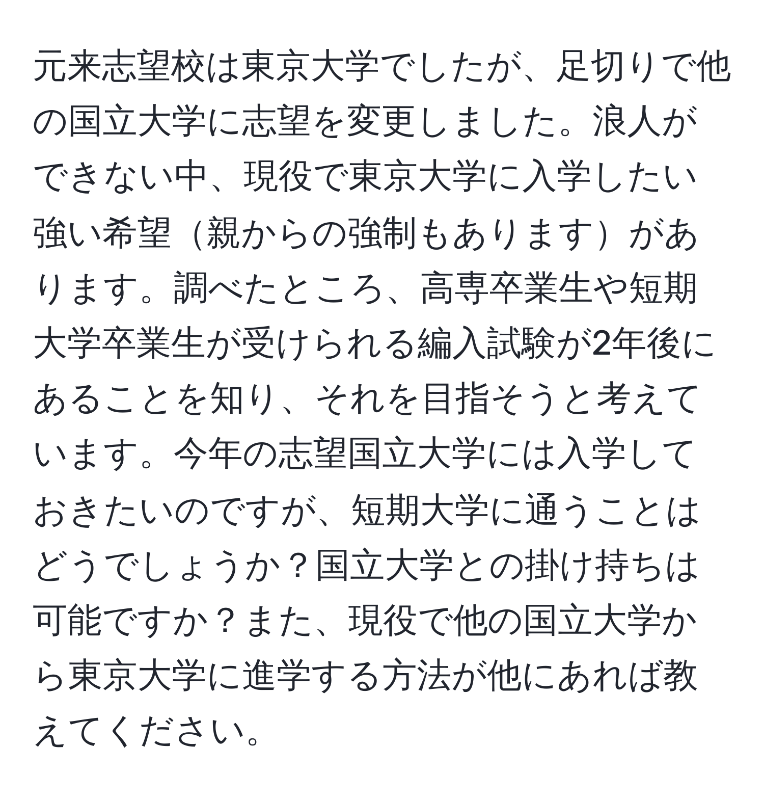 元来志望校は東京大学でしたが、足切りで他の国立大学に志望を変更しました。浪人ができない中、現役で東京大学に入学したい強い希望親からの強制もありますがあります。調べたところ、高専卒業生や短期大学卒業生が受けられる編入試験が2年後にあることを知り、それを目指そうと考えています。今年の志望国立大学には入学しておきたいのですが、短期大学に通うことはどうでしょうか？国立大学との掛け持ちは可能ですか？また、現役で他の国立大学から東京大学に進学する方法が他にあれば教えてください。