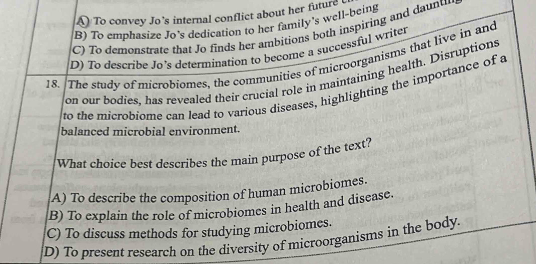 A To convey Jo’s internal conflict about her future
B) To emphasize Jo’s dedication to her family’s well-being
C) To demonstrate that Jo finds her ambitions both inspiring and daunti
D) To describe Jo’s determination to become a successful writer
18. The study of microbiomes, the communities of microorganisms that live in and
on our bodies, has revealed their crucial role in maintaining health. Disruptions
to the microbiome can lead to various diseases, highlighting the importance of a
balanced microbial environment.
What choice best describes the main purpose of the text?
A) To describe the composition of human microbiomes.
B) To explain the role of microbiomes in health and disease.
C) To discuss methods for studying microbiomes.
D) To present research on the diversity of microorganisms in the body.