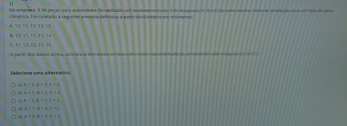 Na empresa X de peças para autoróveis foi realizado um levantamento em três maquinas (A, B e C) de uma mesma linia de produção para um tipo de peça
cilíndrica. Foi coletado a seguinte amostra definidas a partir do diametro em milimetros.
A: 12; 11; 11; 13; 13
B: 12; 11; 11; 11; 14
C: 11; 12; 12; 11; 15
A partir dos dados acima, assidale alalterawwa correta como velam oda umplude da ametra tcada manuma (AB-0)
Selecione uma alternativa:
a) A=2; B=3; C=4. 
b) A=1; B=2; C=4.
C) A=2; B=1; C=3;
d) A=1; B=4; C=2
e) A=3; B=2; C=1.