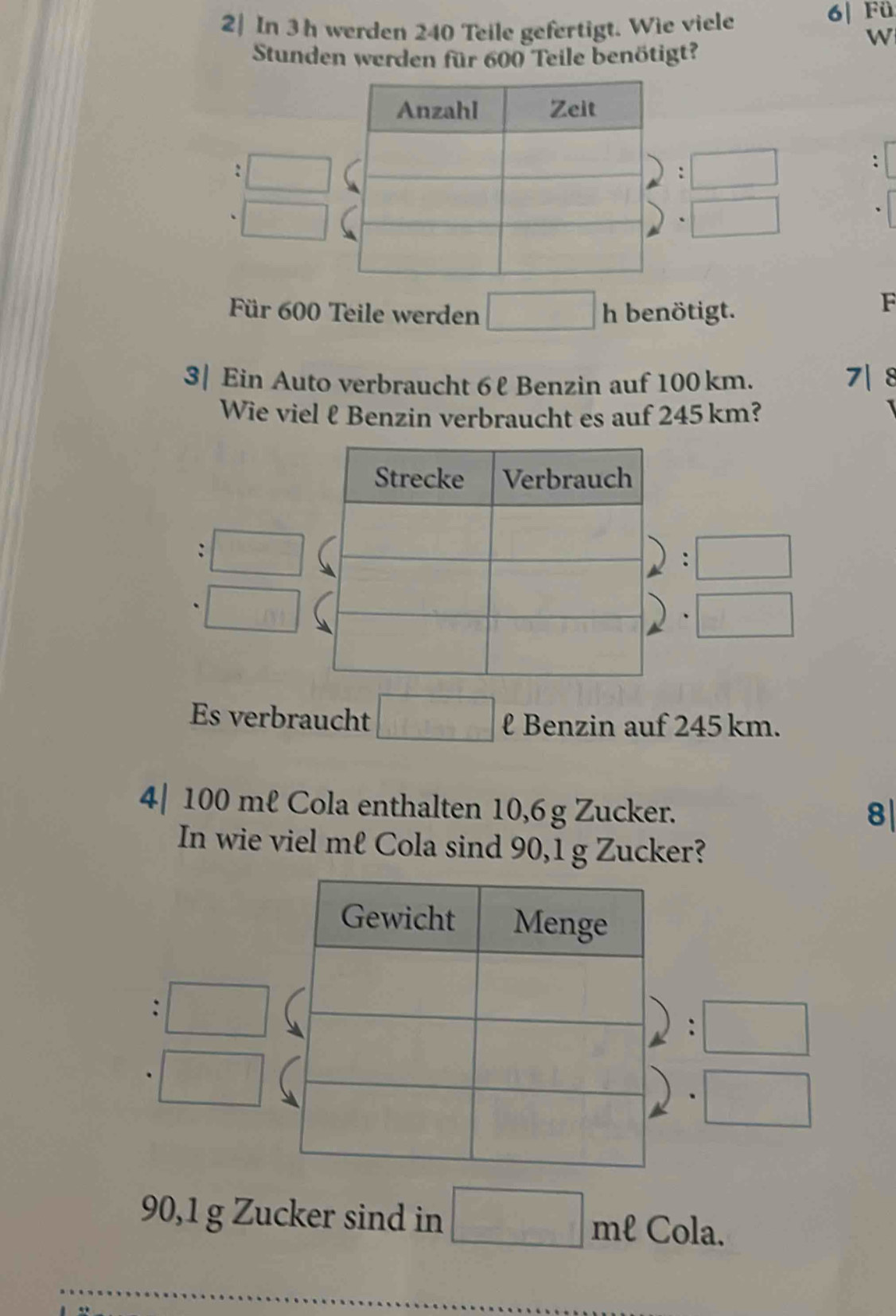 2| In 3h werden 240 Teile gefertigt. Wie viele 6| Fü
w
Stunden werden für 600 Teile benötigt?
□ 
□ 
□ 
Für 600 Teile werden □ h benötigt.
F
3| Ein Auto verbraucht 6ℓ Benzin auf 100 km. 7| 8
Wie viel ℓ Benzin verbraucht es auf 245 km?
frac 1)= 2/3 
□
□ IYI
□ 
Es verbraucht □ l Benzin auf 245 km.
4| 100 mℓ Cola enthalten 10,6 g Zucker.
8|
In wie viel mℓ Cola sind 90, 1 g Zucker?
. □
:□
□
□
90,1 g Zucker sind in □ mell Cola.