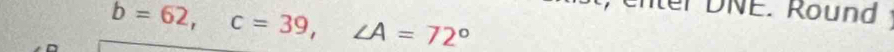 b=62, c=39, ∠ A=72°
t, enter DNE. Round