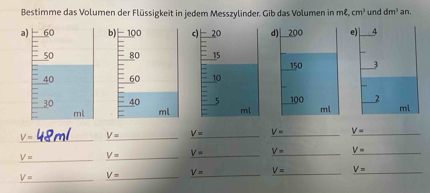 Bestimme das Volumen der Flüssigkeit in jedem Messzylinder. Gib das Volumen in mł, cm^3 und dm^3 an.
c) 20 d) 200 e) 4
15
150 3
10
5 100 2
ml
ml
ml
_ V=
V= _
V= _
_ V=
V= _
_ V=
_ V=
V= _
V= _
V= _
V= _
_ V=
V= _
_ V=
_ V=