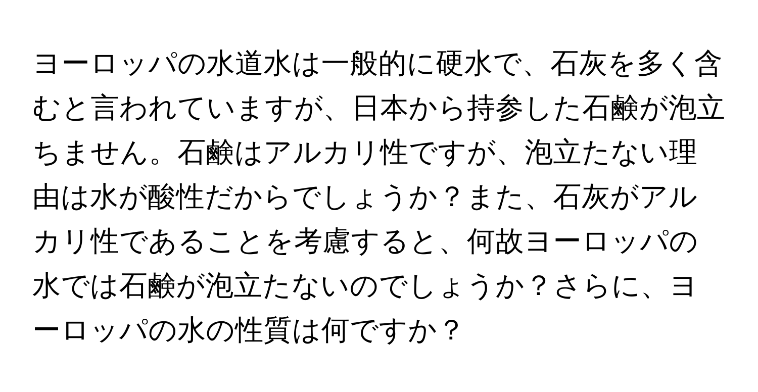 ヨーロッパの水道水は一般的に硬水で、石灰を多く含むと言われていますが、日本から持参した石鹸が泡立ちません。石鹸はアルカリ性ですが、泡立たない理由は水が酸性だからでしょうか？また、石灰がアルカリ性であることを考慮すると、何故ヨーロッパの水では石鹸が泡立たないのでしょうか？さらに、ヨーロッパの水の性質は何ですか？