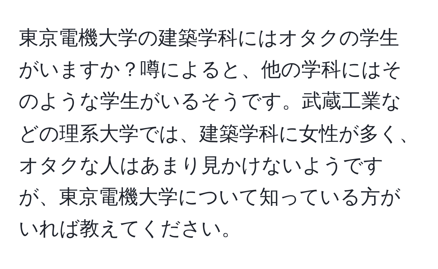 東京電機大学の建築学科にはオタクの学生がいますか？噂によると、他の学科にはそのような学生がいるそうです。武蔵工業などの理系大学では、建築学科に女性が多く、オタクな人はあまり見かけないようですが、東京電機大学について知っている方がいれば教えてください。