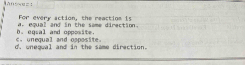 Answer:
For every action, the reaction is
a. equal and in the same direction.
b. equal and opposite.
c. unequal and opposite.
d, unequal and in the same direction.