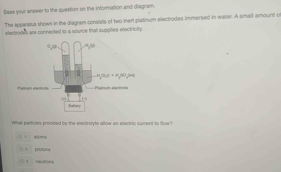 Base your answer to the question on the information and diagram.
The apparatus shown in the diagram consists of two inert platinum electrodes immersed in water. A small amount o
electrodes are connected to a source that supplies electricity.
What particles provided by the electrolyte allow an electric current to flow?
1. atoms
2 protons
3 neutrons