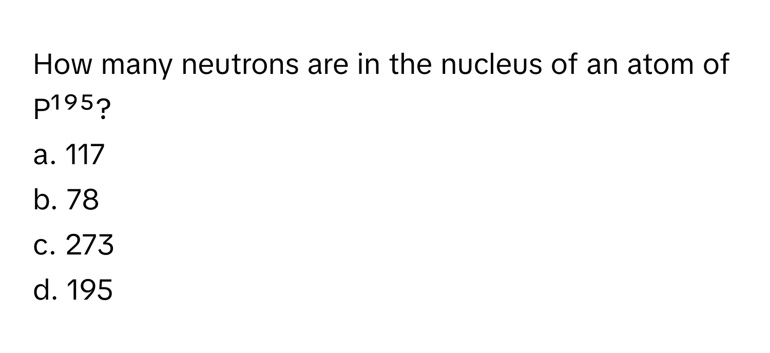 How many neutrons are in the nucleus of an atom of P¹⁹⁵?

a. 117
b. 78
c. 273
d. 195