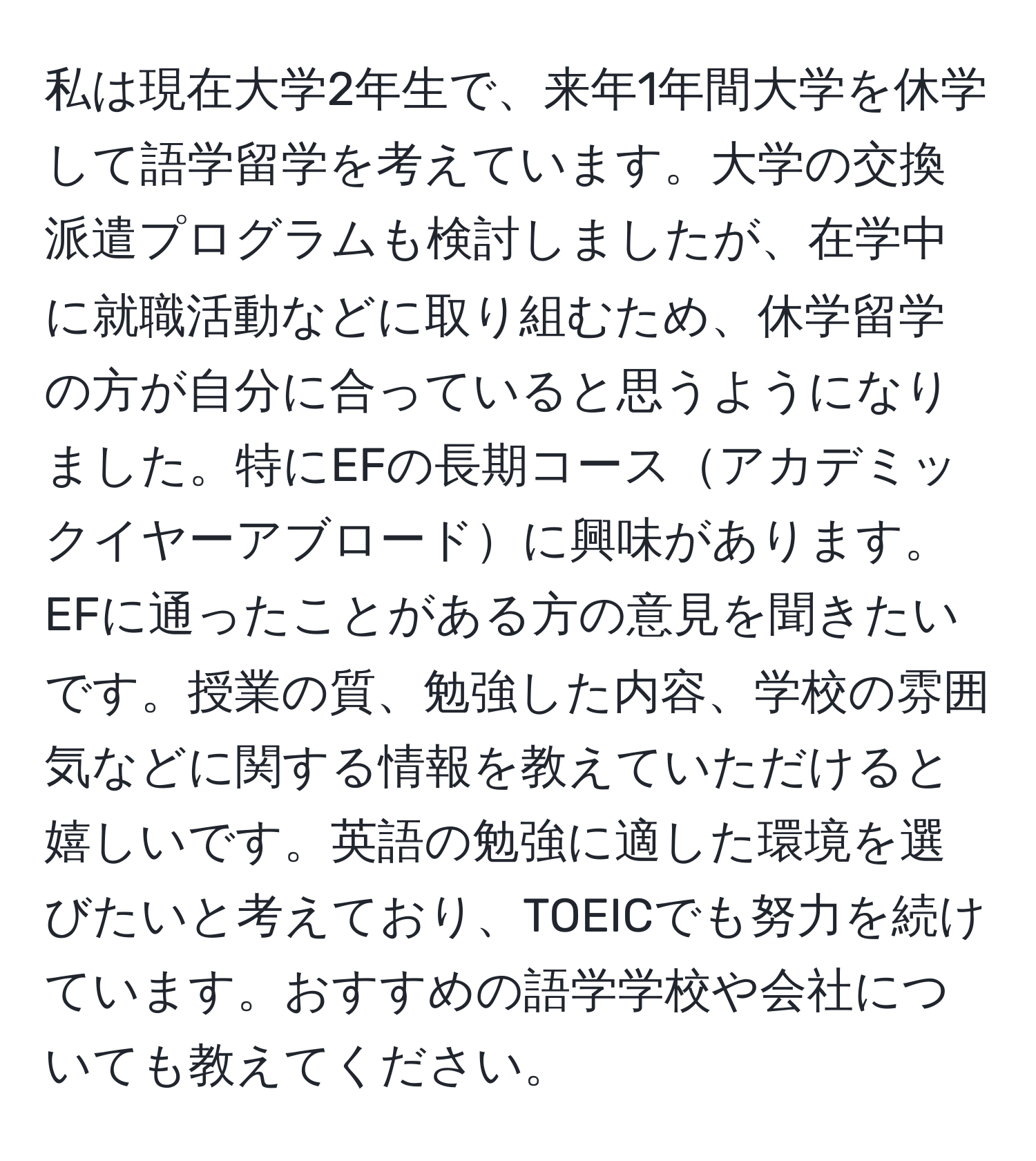 私は現在大学2年生で、来年1年間大学を休学して語学留学を考えています。大学の交換派遣プログラムも検討しましたが、在学中に就職活動などに取り組むため、休学留学の方が自分に合っていると思うようになりました。特にEFの長期コースアカデミックイヤーアブロードに興味があります。EFに通ったことがある方の意見を聞きたいです。授業の質、勉強した内容、学校の雰囲気などに関する情報を教えていただけると嬉しいです。英語の勉強に適した環境を選びたいと考えており、TOEICでも努力を続けています。おすすめの語学学校や会社についても教えてください。