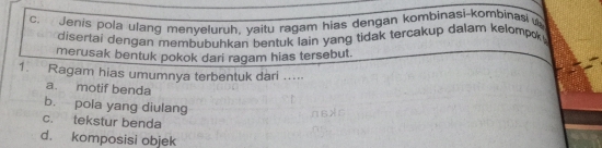 Jenis pola ulang menyeluruh, yaitu ragam hias dengan kombinasi-kombinași u
disertai dengan membubuhkan bentuk lain yang tidak tercakup dalam kelompok .
merusak bentuk pokok dari ragam hias tersebut.
1. Ragam hias umumnya terbentuk dari .....
a. motif benda
b. pola yang diulang
c. tekstur benda
d. komposisi objek