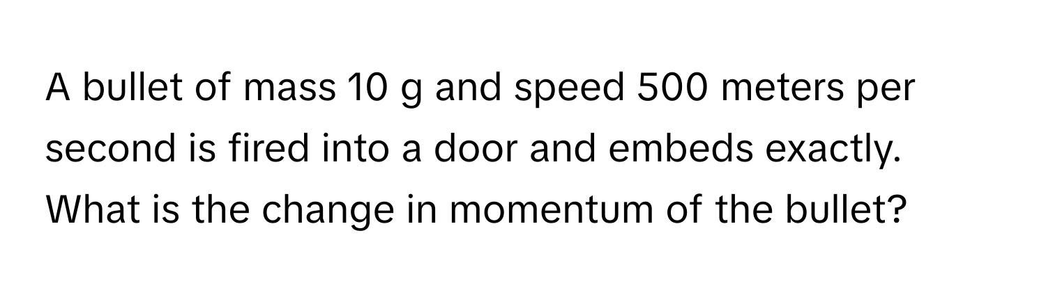 A bullet of mass 10 g and speed 500 meters per second is fired into a door and embeds exactly. What is the change in momentum of the bullet?