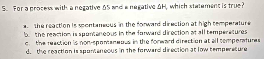 For a process with a negative △ S and a negative △ H , which statement is true?
a. the reaction is spontaneous in the forward direction at high temperature
b. the reaction is spontaneous in the forward direction at all temperatures
c. the reaction is non-spontaneous in the forward direction at all temperatures
d. the reaction is spontaneous in the forward direction at low temperature