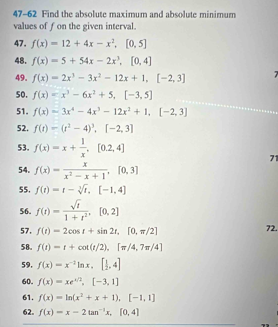 47-62 Find the absolute maximum and absolute minimum 
values of fon the given interval. 
47. f(x)=12+4x-x^2, [0,5]
48. f(x)=5+54x-2x^3, [0,4]
49. f(x)=2x^3-3x^2-12x+1, [-2,3]
7 
50. f(x)=x^3-6x^2+5, [-3,5]
51. f(x)=3x^4-4x^3-12x^2+1, [-2,3]
52. f(t)=(t^2-4)^3, [-2,3]
53. f(x)=x+ 1/x , [0.2,4]
71 
54. f(x)= x/x^2-x+1 , [0,3]
55. f(t)=t-sqrt[3](t), [-1,4]
56. f(t)= sqrt(t)/1+t^2 , [0,2]
57. f(t)=2cos t+sin 2t, [0,π /2] 72. 
58. f(t)=t+cot (t/2), [π /4,7π /4]
59. f(x)=x^(-2)ln x, [ 1/2 ,4]
60. f(x)=xe^(x/2), [-3,1]
61. f(x)=ln (x^2+x+1), [-1,1]
62. f(x)=x-2tan^(-1)x, [0,4]